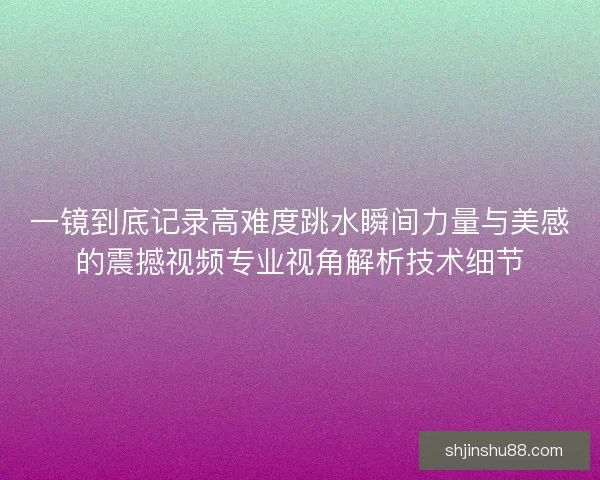 一镜到底记录高难度跳水瞬间力量与美感的震撼视频专业视角解析技术细节