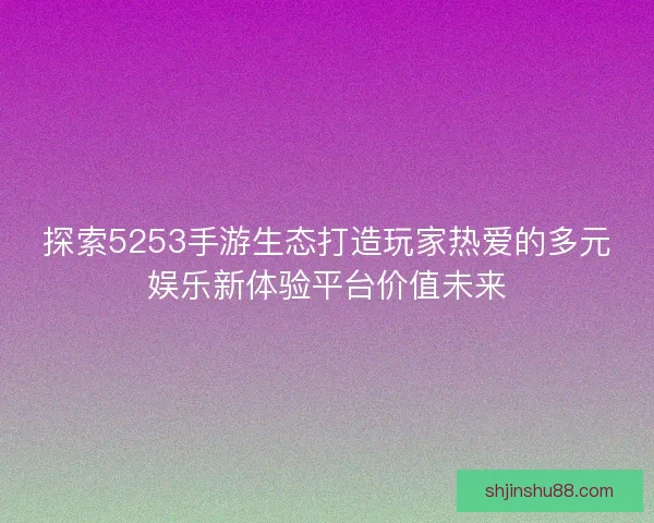 探索5253手游生态打造玩家热爱的多元娱乐新体验平台价值未来