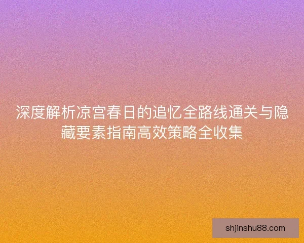 深度解析凉宫春日的追忆全路线通关与隐藏要素指南高效策略全收集