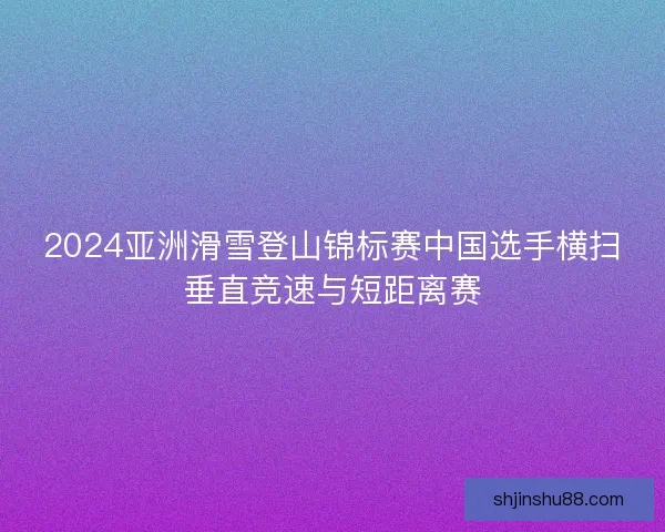 2024亚洲滑雪登山锦标赛中国选手横扫垂直竞速与短距离赛