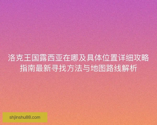 洛克王国露西亚在哪及具体位置详细攻略指南最新寻找方法与地图路线解析
