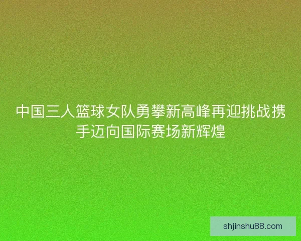 中国三人篮球女队勇攀新高峰再迎挑战携手迈向国际赛场新辉煌