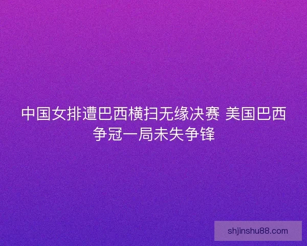 中国女排遭巴西横扫无缘决赛 美国巴西争冠一局未失争锋
