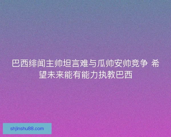 巴西绯闻主帅坦言难与瓜帅安帅竞争 希望未来能有能力执教巴西