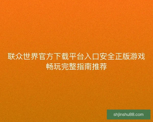 联众世界官方下载平台入口安全正版游戏畅玩完整指南推荐