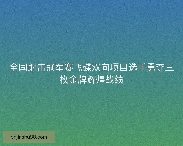 全国射击冠军赛飞碟双向项目选手勇夺三枚金牌辉煌战绩
