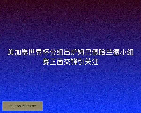 美加墨世界杯分组出炉姆巴佩哈兰德小组赛正面交锋引关注