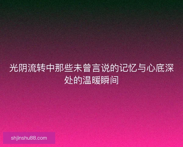光阴流转中那些未曾言说的记忆与心底深处的温暖瞬间