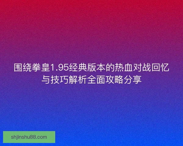 围绕拳皇1.95经典版本的热血对战回忆与技巧解析全面攻略分享