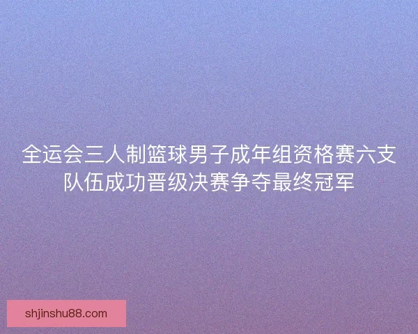 全运会三人制篮球男子成年组资格赛六支队伍成功晋级决赛争夺最终冠军